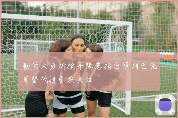 勒伯夫分析枪手隐患指出萨利巴无可替代性引发关注