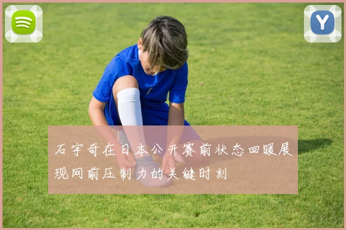 石宇奇在日本公开赛前状态回暖展现网前压制力的关键时刻