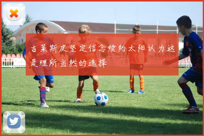 吉莱斯皮坚定信念续约太阳认为这是理所当然的选择