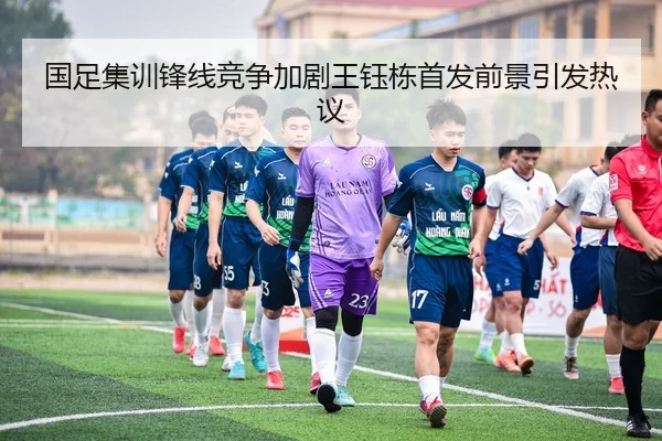 国足集训锋线竞争加剧王钰栋首发前景引发热议